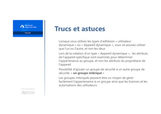 Une formation
Trucs et astuces
Lorsque vous utilisez les types d'adhésion « utilisateur
dynamique » ou « Appareil dynamique », vous ne pouvez utiliser
que l'un ou l'autre, et non les deux
Lors de la création d'un type « Appareil dynamique », les attributs
de l'appareil spécifique sont examinés pour déterminer
l'appartenance au groupe, et non les attributs du propriétaire de
l'appareil
Possibilité d'ajouter un groupe de sécurité à un autre groupe de
sécurité; « un groupe imbriqué »
Les groupes imbriqués peuvent être un moyen de gérer
facilement l'appartenance à un groupe ainsi que les licences et les
autorisations des utilisateurs
 