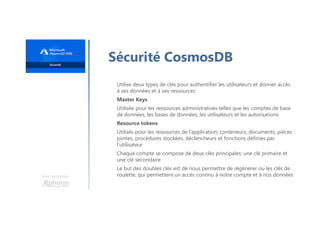 Une formation
Sécurité CosmosDB
Utilise deux types de clés pour authentifier les utilisateurs et donner accès
à ses données et à ses ressources
Master Keys
Utilisée pour les ressources administratives telles que les comptes de base
de données, les bases de données, les utilisateurs et les autorisations
Resource tokens
Utilisés pour les ressources de l’application; conteneurs, documents, pièces
jointes, procédures stockées, déclencheurs et fonctions définies par
l’utilisateur
Chaque compte se compose de deux clés principales; une clé primaire et
une clé secondaire
Le but des doubles clés est de nous permettre de régénérer ou les clés de
roulette, qui permettent un accès continu à notre compte et à nos données
 