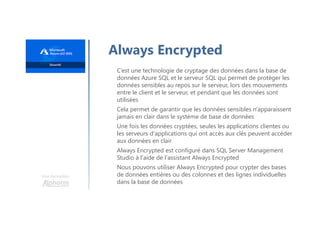 Une formation
Always Encrypted
C’est une technologie de cryptage des données dans la base de
données Azure SQL et le serveur SQL qui permet de protéger les
données sensibles au repos sur le serveur, lors des mouvements
entre le client et le serveur, et pendant que les données sont
utilisées
Cela permet de garantir que les données sensibles n'apparaissent
jamais en clair dans le système de base de données
Une fois les données cryptées, seules les applications clientes ou
les serveurs d'applications qui ont accès aux clés peuvent accéder
aux données en clair
Always Encrypted est configuré dans SQL Server Management
Studio à l'aide de l'assistant Always Encrypted
Nous pouvons utiliser Always Encrypted pour crypter des bases
de données entières ou des colonnes et des lignes individuelles
dans la base de données
 