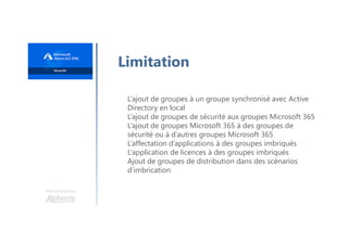 Une formation
Limitation
L’ajout de groupes à un groupe synchronisé avec Active
Directory en local
L’ajout de groupes de sécurité aux groupes Microsoft 365
L’ajout de groupes Microsoft 365 à des groupes de
sécurité ou à d’autres groupes Microsoft 365
L’affectation d’applications à des groupes imbriqués
L’application de licences à des groupes imbriqués
Ajout de groupes de distribution dans des scénarios
d’imbrication
 