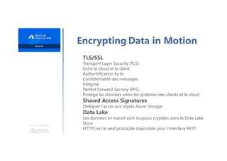 Une formation
Encrypting Data in Motion
TLS/SSL
Transport Layer Security (TLS)
Entre le cloud et le client
Authentification forte
Confidentialité des messages
Intégrité
Perfect Forward Secrecy (PFS)
Protège les données entre les systèmes des clients et le cloud
Shared Access Signatures
Déléguer l'accès aux objets Azure Storage
Data Lake
Les données en transit sont toujours cryptées dans le Data Lake
Store
HTTPS est le seul protocole disponible pour l'interface REST
 