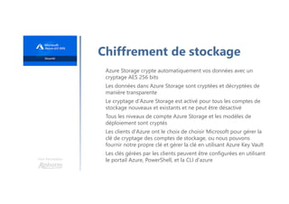 Une formation
Chiffrement de stockage
Azure Storage crypte automatiquement vos données avec un
cryptage AES 256 bits
Les données dans Azure Storage sont cryptées et décryptées de
manière transparente
Le cryptage d'Azure Storage est activé pour tous les comptes de
stockage nouveaux et existants et ne peut être désactivé
Tous les niveaux de compte Azure Storage et les modèles de
déploiement sont cryptés
Les clients d'Azure ont le choix de choisir Microsoft pour gérer la
clé de cryptage des comptes de stockage, ou nous pouvons
fournir notre propre clé et gérer la clé en utilisant Azure Key Vault
Les clés gérées par les clients peuvent être configurées en utilisant
le portail Azure, PowerShell, et la CLI d'azure
 