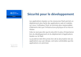 Une formation
Sécurité pour le développement
Les applications basées sur les ressources PaaS permet un
déploiement plus facile des applications web et mobiles,
car nous, l'utilisateur final, ne sommes plus responsables
d'éléments tels que l'infrastructure physique et la mise en
réseau
Cela ne veut pas dire que la sécurité n'a plus d'importance
lors du développement et du déploiement d'applications
basées sur le PaaS
La prudence doit être prises lors de la sécurisation de ces
applications qui, par design, sont plus vulnérables que les
applications on-premises
 