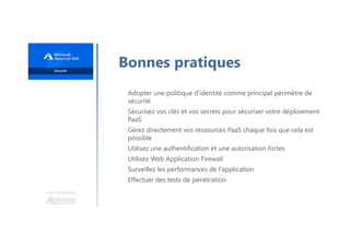 Une formation
Bonnes pratiques
Adopter une politique d'identité comme principal périmètre de
sécurité
Sécurisez vos clés et vos secrets pour sécuriser votre déploiement
PaaS
Gérez directement vos ressources PaaS chaque fois que cela est
possible
Utilisez une authentification et une autorisation fortes
Utilisez Web Application Firewall
Surveillez les performances de l'application
Effectuer des tests de pénétration
 