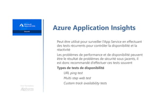 Une formation
Azure Application Insights
Peut être utilisé pour surveiller l'App Service en effectuant
des tests récurrents pour contrôler la disponibilité et la
réactivité
Les problèmes de performance et de disponibilité peuvent
être le résultat de problèmes de sécurité sous-jacents, il
est donc recommandé d'effectuer ces tests souvent
Types de tests de disponibilité
URL ping test
Multi-step web test
Custom track availability tests
 