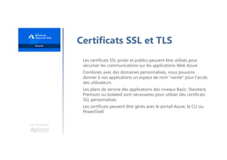 Une formation
Certificats SSL et TLS
Les certificats SSL privés et publics peuvent être utilisés pour
sécuriser les communications sur les applications Web Azure
Combinés avec des domaines personnalisés, nous pouvons
donner à nos applications un espace de nom "vanité" pour l'accès
des utilisateurs
Les plans de service des applications des niveaux Basic, Standard,
Premium ou Isolated sont nécessaires pour utiliser des certificats
SSL personnalisés
Les certificats peuvent être gérés avec le portail Azure, le CLI ou
PowerShell
 
