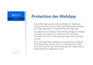 Une formation
Protection des WebApp
Azure Web App peuvent être protégées en déployant
d'autres ressources Azure telles que l’Application Gateway
et le Web Application Firewall devant vos Web App
Les applications Gateway assurent l'équilibrage de charge
du réseau et la gestion du trafic pour les machines
virtuelles Azure, les virtual machine scale-sets, et les app
services
Avec une Application Gateway, nous pouvons configurer
un routage basé sur des URL et un hébergement multi-
sites ainsi que d'autres fonctionnalités pour augmenter la
disponibilité des applications web
 
