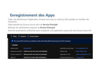 Enregistrement des Apps
Créer une identité pour l'application, lorsque vous avez un code qui doit accéder ou modifier des
ressources
Cette identité est connue sous le nom de Service Principal
Attribuer les autorisations requises au Service Principal
Avoir les autorisations suffisantes pour enregistrer une application auprès de votre tenant Azure AD
 