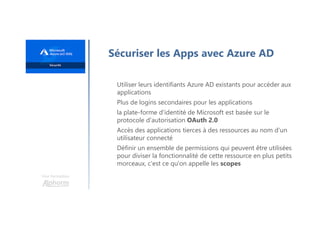 Une formation
Sécuriser les Apps avec Azure AD
Utiliser leurs identifiants Azure AD existants pour accéder aux
applications
Plus de logins secondaires pour les applications
la plate-forme d'identité de Microsoft est basée sur le
protocole d'autorisation OAuth 2.0
Accès des applications tierces à des ressources au nom d'un
utilisateur connecté
Définir un ensemble de permissions qui peuvent être utilisées
pour diviser la fonctionnalité de cette ressource en plus petits
morceaux, c'est ce qu'on appelle les scopes
 