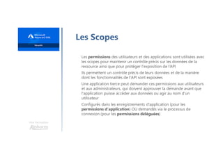 Une formation
Les Scopes
Les permissions des utilisateurs et des applications sont utilisées avec
les scopes pour maintenir un contrôle précis sur les données de la
ressource ainsi que pour protéger l'exposition de l’API
Ils permettent un contrôle précis de leurs données et de la manière
dont les fonctionnalités de l'API sont exposées
Une application tierce peut demander ces permissions aux utilisateurs
et aux administrateurs, qui doivent approuver la demande avant que
l'application puisse accéder aux données ou agir au nom d'un
utilisateur
Configurés dans les enregistrements d'application (pour les
permissions d'application) OU demandés via le processus de
connexion (pour les permissions déléguées)
 
