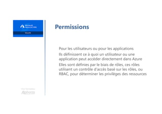 Une formation
Permissions
Pour les utilisateurs ou pour les applications
Ils définissent ce à quoi un utilisateur ou une
application peut accéder directement dans Azure
Elles sont définies par le biais de rôles, ces rôles
utilisent un contrôle d'accès basé sur les rôles, ou
RBAC, pour déterminer les privilèges des ressources
 