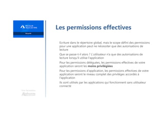Une formation
Les permissions effectives
Ecriture dans le répertoire global, mais le scope défini des permissions
pour une application peut ne nécessiter que des autorisations de
lecture
Que se passe-t-il alors ? L'utilisateur n'a que des autorisations de
lecture lorsqu'il utilise l'application
Pour les permissions déléguées, les permissions effectives de votre
application seront les moins privilégiées
Pour les permissions d'application, les permissions effectives de votre
application seront le niveau complet des privilèges accordés à
l'application
Ils sont utilisés par les applications qui fonctionnent sans utilisateur
connecté
 