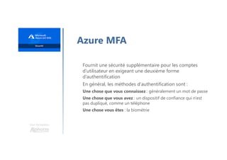 Une formation
Azure MFA
Fournit une sécurité supplémentaire pour les comptes
d'utilisateur en exigeant une deuxième forme
d'authentification
En général, les méthodes d'authentification sont :
Une chose que vous connaissez : généralement un mot de passe
Une chose que vous avez : un dispositif de confiance qui n'est
pas dupliqué, comme un téléphone
Une chose vous êtes : la biométrie
 