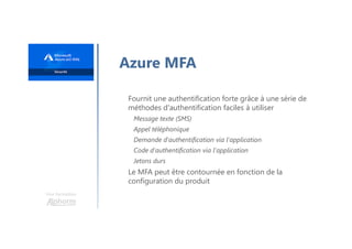 Une formation
Azure MFA
Fournit une authentification forte grâce à une série de
méthodes d'authentification faciles à utiliser
Message texte (SMS)
Appel téléphonique
Demande d'authentification via l'application
Code d'authentification via l'application
Jetons durs
Le MFA peut être contournée en fonction de la
configuration du produit
 