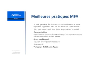 Une formation
Meilleures pratiques MFA
Le MFA peut être très frustrant pour vos utilisateurs et votre
équipe de support s’il n'est pas mis en œuvre correctement
Voici quelques conseils pour éviter les problèmes potentiels
Communication
Les modèles de communication Microsoft et la documentation destinée
aux utilisateurs finaux facilitent la tâche
Accès conditionnel
Exclusions pour le personnel de soutien
Lieux désignés
Protection de l'identité Azure
 
