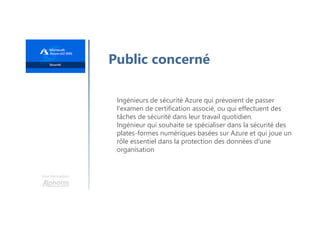 Une formation
Ingénieurs de sécurité Azure qui prévoient de passer
l'examen de certification associé, ou qui effectuent des
tâches de sécurité dans leur travail quotidien.
Ingénieur qui souhaite se spécialiser dans la sécurité des
plates-formes numériques basées sur Azure et qui joue un
rôle essentiel dans la protection des données d'une
organisation
Public concerné
 