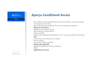 Une formation
Aperçu Conditional Access
Non utilisé comme authentification de premier facteur ; les mots de passe
sont toujours nécessaires
Peut être utilisé pour exiger le MFA, voici les Scénarios courants
Risque de connexion
Détection des mauvais acteurs
Besoin de plus d'informations
Exiger une MFA
Bloquer des applications spécifiques si l'on ne peut pas obtenir de preuves
Lieu
Sur site (lieux nommés) ou sur internet
Pays et régions
Les IPs de confiance du MFA
Gestion des appareils
Appareils appartenant à des entreprises
BYOD
Application du client
 