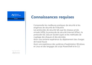 Une formation
Connaissances requises
Comprendre les meilleures pratiques de sécurité et les
exigences de sécurité de l'industrie
Les protocoles de sécurité tels que les réseaux privés
virtuels (VPN), le protocole de sécurité Internet (IPSec), le
protocole SSL (Secure Socket Layer) et les méthodes de
cryptage des disques et des données
Avoir une certaine expérience du déploiement des charges
de travail Azure
Avoir une expérience des systèmes d'exploitation Windows
et Linux et des langages de script PowerShell et le CLI
 