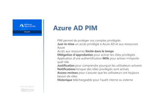 Une formation
Azure AD PIM
PIM permet de protéger vos comptes privilégiés
Just-in-time un accès privilégié à Azure AD et aux ressources
Azure
Accès aux ressources limité dans le temps
Obligation d'approbation pour activer les rôles privilégiés
Application d'une authentification MFA pour activer n'importe
quel rôle
Justification pour comprendre pourquoi les utilisateurs activent.
Notifications lorsque des rôles privilégiés sont activés
Access reviews pour s'assurer que les utilisateurs ont toujours
besoin de rôles
Historique téléchargeable pour l'audit interne ou externe
 