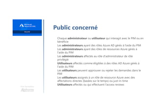 Une formation
Public concerné
Chaque administrateur ou utilisateur qui interagit avec le PIM ou en
bénéficie
Les administrateurs ayant des rôles Azure AD gérés à l'aide du PIM
Les administrateurs ayant des rôles de ressources Azure gérés à
l'aide du PIM
Les administrateurs affectés au rôle d'administrateur de rôle
privilégié
Utilisateurs affectés comme éligibles à des rôles AD Azure gérés à
l'aide du PIM
Les utilisateurs peuvent approuver ou rejeter les demandes dans le
PIM
Les utilisateurs assignés à un rôle de ressource Azure avec des
affectations directes (basées sur le temps) ou just-in-time
Utilisateurs affectés ou qui effectuent l’access reviews
 