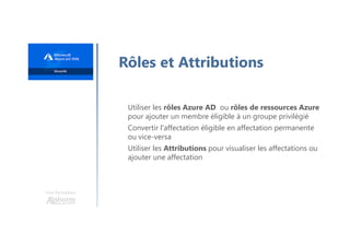 Une formation
Rôles et Attributions
Utiliser les rôles Azure AD ou rôles de ressources Azure
pour ajouter un membre éligible à un groupe privilégié
Convertir l'affectation éligible en affectation permanente
ou vice-versa
Utiliser les Attributions pour visualiser les affectations ou
ajouter une affectation
 