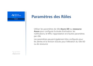 Une formation
Paramètres des Rôles
Utiliser les paramètres de rôle Azure AD ou ressource
Azure pour configurer la durée d'activation, les
notifications, le MFA, l'approbation et d'autres paramètres
par rôle
Les paramètres peuvent également être configurés pour
les alertes et la révision d’accès pour l'élévation du rôle AD
ou de ressource
 