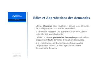 Une formation
Rôles et Approbations des demandes
Utiliser Mes rôles pour visualiser et activer toute élévation
de privilège de ressources d'azure ou d'AD
Si l'élévation nécessite une authentification MFA, vérifier
votre identité avant l'activation
Utiliser l'option Approuver les demandes pour visualiser
et approuver toute demande d'élévation de privilège
Si les notifications sont activées pour les demandes,
l'approbateur recevra un message lui demandant
d'examiner la demande
 