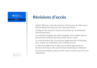 Une formation
Révisions d’accès
Utiliser PIM pour créer des révisions d'accès pour les rôles Azure
AD privilégiés ainsi que pour les ressources Azure
Configurer des révisions d'accès récurrentes qui se produisent
automatiquement
Les membres éligibles des rôles privilégiés sont notifiés dans le
portail Azure lorsqu'ils doivent justifier de leur accès
La communication par courriel peut également être configurée
pour notifier vos utilisateurs d'un contrôle d'accès
Le PIM peut déterminer la ligne de conduite appropriée en
fonction de facteurs tels que le temps écoulé depuis l'élévation
Ces recommandations peuvent être mises en œuvre pour les non-
répondants
 