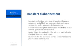 Une formation
Transfert d’abonnement
Lors du transfert à un autre tenant, tous les utilisateurs,
groupes et accès RBAC aux ressources du tenant source
sont perdus sur les ressources de l'abonnement
L'utilisateur qui accepte la demande de transfert est le seul
compte ayant accès aux ressources
Les certificats de gestion, les clés d'accès et les justificatifs
d'accès à distance restent intacts
Ils doivent être mis à jour si le compte source ne nécessite
plus l'accès à ces ressources
 