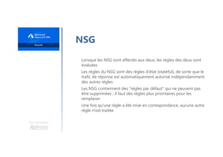 Une formation
NSG
Lorsque les NSG sont affectés aux deux, les règles des deux sont
évaluées
Les règles du NSG sont des règles d'état (stateful), de sorte que le
trafic de réponse est automatiquement autorisé indépendamment
des autres règles
Les NSG contiennent des "règles par défaut" qui ne peuvent pas
être supprimées ; il faut des règles plus prioritaires pour les
remplacer
Une fois qu'une règle a été mise en correspondance, aucune autre
règle n'est traitée
 