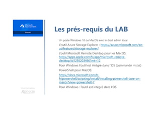 Une formation
Les prés-requis du LAB
Un poste Windows 10 ou MacOS avec le droit admin local
L’outil Azure Storage Explorer : https://azure.microsoft.com/en-
us/features/storage-explorer/
L’outil Microsoft Remote Desktop pour les MacOS:
https://apps.apple.com/fr/app/microsoft-remote-
desktop/id1295203466?mt=12
Pour Windows l’outil est intégré dans l'OS (commande mstsc)
PowerShell pour MacOS:
https://docs.microsoft.com/fr-
fr/powershell/scripting/install/installing-powershell-core-on-
macos?view=powershell-7
Pour Windows : l’outil est intégré dans l'OS
 