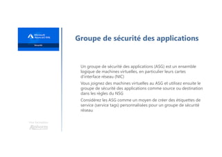 Une formation
Groupe de sécurité des applications
Un groupe de sécurité des applications (ASG) est un ensemble
logique de machines virtuelles, en particulier leurs cartes
d'interface réseau (NIC)
Vous joignez des machines virtuelles au ASG et utilisez ensuite le
groupe de sécurité des applications comme source ou destination
dans les règles du NSG
Considérez les ASG comme un moyen de créer des étiquettes de
service (service tags) personnalisées pour un groupe de sécurité
réseau
 