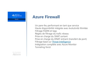 Une formation
Azure Firewall
Un pare-feu performant en tant que service
Haute disponibilité intégrée avec évolutivité illimitée
Filtrage FQDN et tags
Règles de filtrage du trafic réseau
Prise en charge du SNAT sortant
Prise en charge du DNAT entrant (transfert de port)
Filtrage basé sur Threat Intelligence
Intégration complète avec Azure Monitor
Tunneling forcé
 