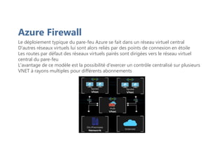 Azure Firewall
Le déploiement typique du pare-feu Azure se fait dans un réseau virtuel central
D'autres réseaux virtuels lui sont alors reliés par des points de connexion en étoile
Les routes par défaut des réseaux virtuels pairés sont dirigées vers le réseau virtuel
central du pare-feu
L'avantage de ce modèle est la possibilité d'exercer un contrôle centralisé sur plusieurs
VNET à rayons multiples pour différents abonnements
 