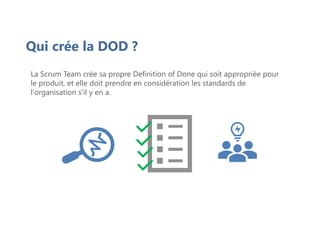 Qui crée la DOD ?
La Scrum Team crée sa propre Definition of Done qui soit appropriée pour
le produit, et elle doit prendre en considération les standards de
l'organisation s'il y en a.
 