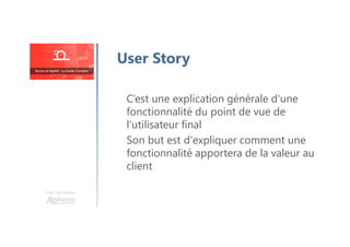 Une formation
C’est une explication générale d'une
fonctionnalité du point de vue de
l'utilisateur final
Son but est d'expliquer comment une
fonctionnalité apportera de la valeur au
client
User Story
 