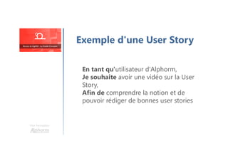En tant qu'utilisateur d'Alphorm,
Je souhaite avoir une vidéo sur la User
Story,
Afin de comprendre la notion et de
pouvoir rédiger de bonnes user stories
Une formation
Exemple d'une User Story
 