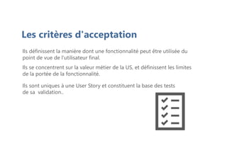 Les critères d'acceptation
Ils définissent la manière dont une fonctionnalité peut être utilisée du
point de vue de l'utilisateur final.
Ils se concentrent sur la valeur métier de la US, et définissent les limites
de la portée de la fonctionnalité.
Ils sont uniques à une User Story et constituent la base des tests
de sa validation..
 