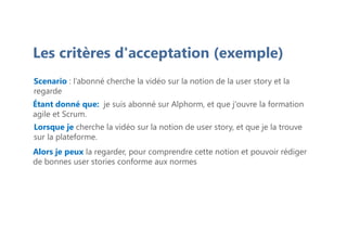 Les critères d'acceptation (exemple)
Scenario : l’abonné cherche la vidéo sur la notion de la user story et la
regarde
Étant donné que: je suis abonné sur Alphorm, et que j'ouvre la formation
agile et Scrum.
Lorsque je cherche la vidéo sur la notion de user story, et que je la trouve
sur la plateforme.
Alors je peux la regarder, pour comprendre cette notion et pouvoir rédiger
de bonnes user stories conforme aux normes
 
