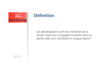 Une formation
Les développeurs sont les membres de la
Scrum Team qui s'engagent à traiter tout ou
partie utile d’un Incrément à chaque Sprint
Définition
 