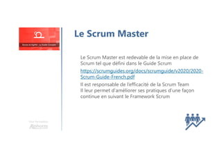Le Scrum Master est redevable de la mise en place de
Scrum tel que défini dans le Guide Scrum
https://scrumguides.org/docs/scrumguide/v2020/2020-
Scrum-Guide-French.pdf
Il est responsable de l’efficacité de la Scrum Team
Il leur permet d'améliorer ses pratiques d'une façon
continue en suivant le Framework Scrum
Le Scrum Master
Une formation
 
