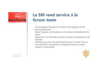 Le SM rend service à la
Scrum team
Accompagner l'équipe en matière d'autogestion et de
pluridisciplinarité
Aider l'équipe à se focaliser sur la création d'Incréments de
valeur
Supprimer les obstacles pouvant entraver la progression de
l'équipe
S'assurer que tous les événements Scrum ont bien lieu et
sont efficients, productifs et respectent bien les temps
impartis (time boxés)
Une formation
 