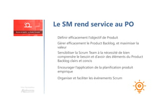 Le SM rend service au PO
Définir efficacement l'objectif de Produit
Une formation
Gérer efficacement le Product Backlog, et maximiser la
valeur
Sensibiliser la Scrum Team à la nécessité de bien
comprendre le besoin et d’avoir des éléments du Product
Backlog clairs et concis
Organiser et faciliter les événements Scrum
Encourager l’application de la planification produit
empirique
 