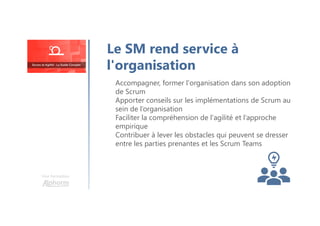 Le SM rend service à
l'organisation
Accompagner, former l'organisation dans son adoption
de Scrum
Apporter conseils sur les implémentations de Scrum au
sein de l’organisation
Faciliter la compréhension de l'agilité et l’approche
empirique
Contribuer à lever les obstacles qui peuvent se dresser
entre les parties prenantes et les Scrum Teams
Une formation
 
