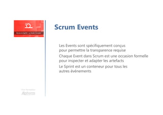 Une formation
Les Events sont spécifiquement conçus
pour permettre la transparence requise
Chaque Event dans Scrum est une occasion formelle
pour inspecter et adapter les artefacts
Le Sprint est un conteneur pour tous les
autres événements
Scrum Events
 
