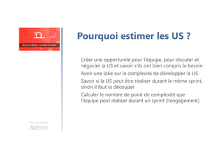 Une formation
Créer une opportunité pour l'équipe, pour discuter et
négocier la US et savoir s'ils ont bien compris le besoin
Avoir une idée sur la complexité de développer la US
Savoir si la US peut être réaliser durant le même sprint,
sinon il faut la découper
Calculer le nombre de point de complexité que
l'équipe peut réaliser durant un sprint (l'engagement)
Pourquoi estimer les US ?
 