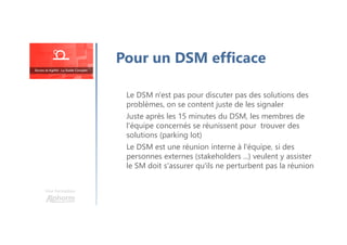Pour un DSM efficace
Le DSM n'est pas pour discuter pas des solutions des
problèmes, on se content juste de les signaler
Juste après les 15 minutes du DSM, les membres de
l'équipe concernés se réunissent pour trouver des
solutions (parking lot)
Le DSM est une réunion interne à l'équipe, si des
personnes externes (stakeholders ...) veulent y assister
le SM doit s'assurer qu'ils ne perturbent pas la réunion
Une formation
 