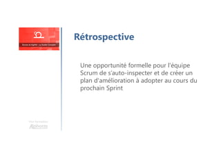 Une formation
Une opportunité formelle pour l'équipe
Scrum de s’auto-inspecter et de créer un
plan d'amélioration à adopter au cours du
prochain Sprint
Rétrospective
 