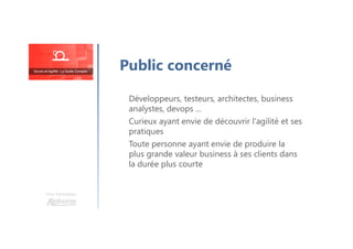 Une formation
Développeurs, testeurs, architectes, business
analystes, devops ...
Curieux ayant envie de découvrir l'agilité et ses
pratiques
Toute personne ayant envie de produire la
plus grande valeur business à ses clients dans
la durée plus courte
Public concerné
 