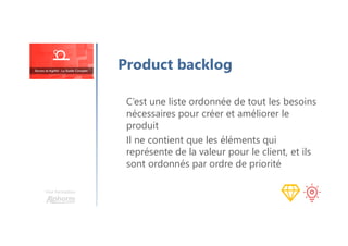 Une formation
C’est une liste ordonnée de tout les besoins
nécessaires pour créer et améliorer le
produit
Il ne contient que les éléments qui
représente de la valeur pour le client, et ils
sont ordonnés par ordre de priorité
Product backlog
 